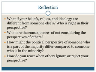 Reflection 
 What if your beliefs, values, and ideology are 
different from someone else’s? Who is right in their 
perspective? 
 What are the consequences of not considering the 
perspectives of others? 
 How might the political perspective of someone who 
is a part of the majority differ compared to someone 
who is in the minority? 
 How do you react when others ignore or reject your 
perspective? 
 
