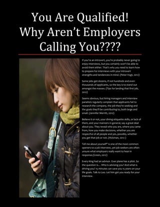 You Are Qualified!
Why Aren’t Employers
  Calling You????
          If you're an introvert, you're probably never going to
          enjoy interviews, but you certainly won't be able to
          avoid them either. That's why you need to learn how
          to prepare for interviews with your introvert
          strengths and tendencies in mind. (Peter Vogt, 2012)

          Some jobs get dozens, if not hundreds and even
          thousands of applicants, so the key is to stand out
          amongst the masses. (Tips for landing that first job,
          2012)

          Seems obvious, but hiring managers and interview
          panelists regularly complain that applicants fail to
          research the company, the job they're seeking and
          the goals they'll be contributing to, both large and
          small. (Jennifer Merritt, 2012)

          Believe it or not, your dining etiquette skills, or lack of
          them, and your manners in general, say a great deal
          about you. They reveal who you are, where you came
          from, how you make decisions, whether you are
          respectful of all people and yes, possibly, whether
          you get that job or not. (Hickman, 2012 )

          Tell me about yourself" is one of the most common
          openers to a job interview, yet job-seekers are often
          unsure what employers really want to hear in
          response.(Green, 2012)

          Every King had an advisor. Ever plane has a pilot. So
          the question is… Who is advising you? And what is
          driving you? 15 minutes can save you 15 years on your
          life goals. Talk to Leo. Let him get you ready for your
          interview.
 