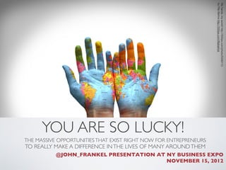 by Filip Bartos http://500px.com/ﬁlipbartos
                                                                    My hands, my world! http://500px.com/photo/5008113
      YOU ARE SO LUCKY!
THE MASSIVE OPPORTUNITIES THAT EXIST RIGHT NOW FOR ENTREPRENEURS 
TO REALLY MAKE A DIFFERENCE IN THE LIVES OF MANY AROUND THEM 
           @JOHN_FRANKEL PRESENTATION AT NY BUSINESS EXPO
                                         NOVEMBER 15, 2012 
 