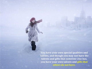 You have your own special qualities and
talents, and though you may not have the
 talents and gifts that someone else has,
you have your own talents and gifts that
           others do not have.
 