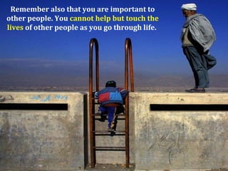 Remember also that you are important to
other people. You cannot help but touch the
lives of other people as you go through life.
 
