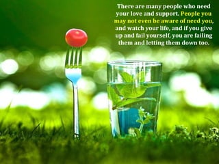There are many people who need
your love and support. People you
may not even be aware of need you,
and watch your life, and if you give
up and fail yourself, you are failing
 them and letting them down too.
 