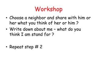 Workshop
• Choose a neighbor and share with him or
  her what you think of her or him ?
• Write down about me – what do you
  think I am stand for ?

• Repeat step # 2
 
