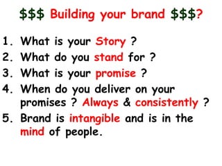 $$$ Building your brand $$$?

1. What is your Story ?
2. What do you stand for ?
3. What is your promise ?
4. When do you deliver on your
   promises ? Always & consistently ?
5. Brand is intangible and is in the
   mind of people.
 