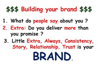 $$$ Building your brand $$$
1. What do people say about you ?
2. Extra: Do you deliver more than
   you promise ?
3. Little Extra, Always, Consistency,
    Story, Relationship, Trust is your

            BRAND.
 