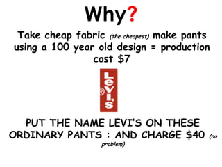 Why?
 Take cheap fabric (the cheapest) make pants
using a 100 year old design = production
                cost $7




  PUT THE NAME LEVI’S ON THESE
ORDINARY PANTS : AND CHARGE $40            (no
                   problem)
 