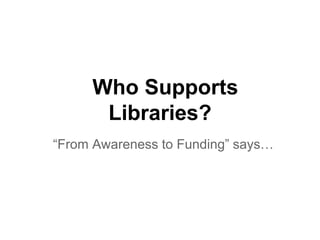 Who Supports
Libraries?
“From Awareness to Funding” says…
 