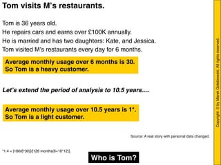 Copyright © byMarekGolebiowski.Allrightsreserved."
Tom visits Mʼs restaurants.!
"
Tom is 36 years old."
He repairs cars and earns over £100K annually. "
He is married and has two daughters: Kate, and Jessica. "
Tom visited Mʼs restaurants every day for 6 months. "
"
!
!
!
Letʼs extend the period of analysis to 10.5 years…."
!
!
!
!
!
"
"
"
*1.4 = [180(6*30)]/[126 months(6+10*12)]."
!
Average monthly usage over 6 months is 30. !
So Tom is a heavy customer.!
Average monthly usage over 10.5 years is 1*. !
So Tom is a light customer.!
Who is Tom? !
Source: A real story with personal data changed. 	
  
 