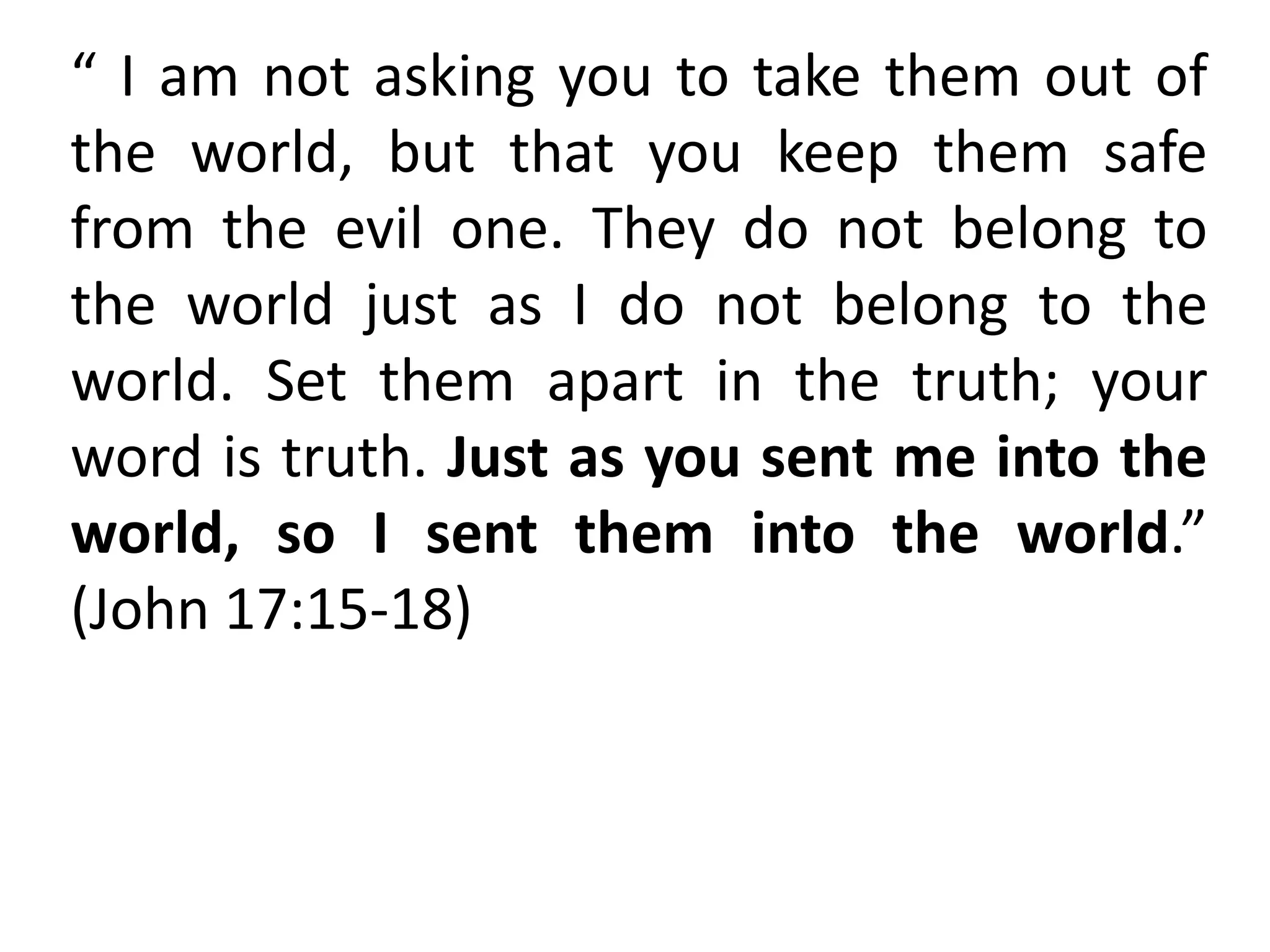 “ I am not asking you to take them out of
the world, but that you keep them safe
from the evil one. They do not belong to
the world just as I do not belong to the
world. Set them apart in the truth; your
word is truth. Just as you sent me into the
world, so I sent them into the world.”
(John 17:15-18)
 
