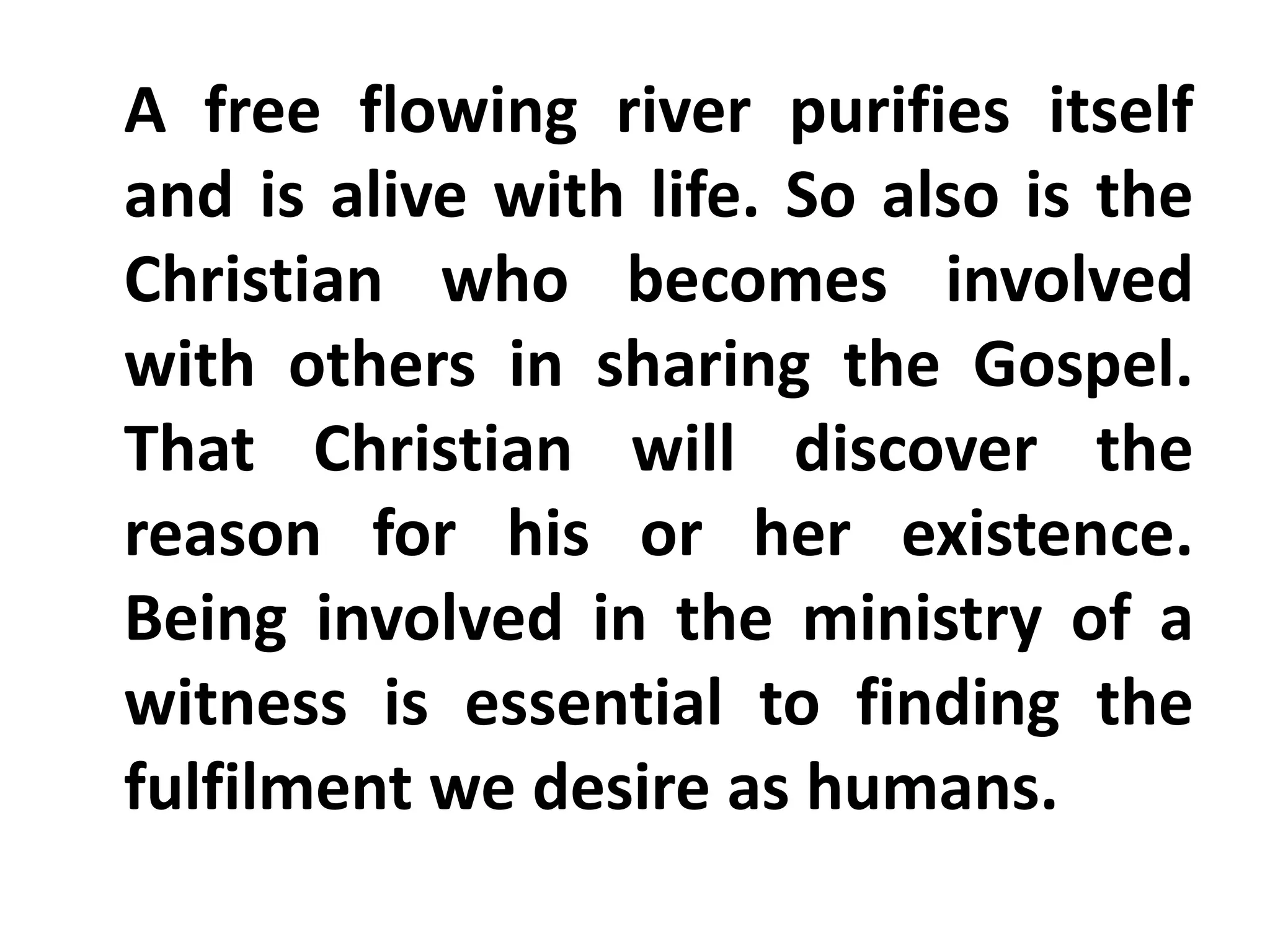 A free flowing river purifies itself
and is alive with life. So also is the
Christian who becomes involved
with others in sharing the Gospel.
That Christian will discover the
reason for his or her existence.
Being involved in the ministry of a
witness is essential to finding the
fulfilment we desire as humans.
 