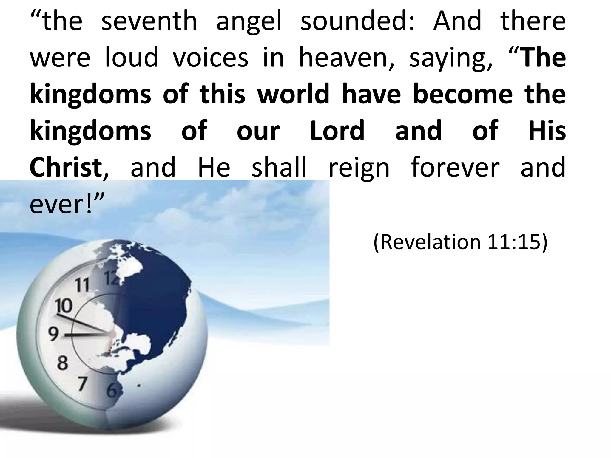 “the seventh angel sounded: And there
were loud voices in heaven, saying, “The
kingdoms of this world have become the
kingdoms of our Lord and of His
Christ, and He shall reign forever and
ever!”
                         (Revelation 11:15)
 