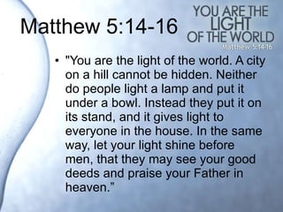 Matthew 5:14-16 "You are the light of the world. A city on a hill cannot be hidden. Neither do people light a lamp and put it under a bowl. Instead they put it on its stand, and it gives light to everyone in the house. In the same way, let your light shine before men, that they may see your good deeds and praise your Father in heaven.”