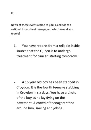 If......... 
 
News of these events came to you, as editor of a 
national broadsheet newspaper, which would you 
report? 
 

    1. You have reports from a reliable inside 
      source that the Queen is to undergo 
      treatment for cancer, starting tomorrow. 
       
       
       
       
    2. A 15 year old boy has been stabbed in 
      Croydon. It is the fourth teenage stabbing 
      in Croydon in six days. You have a photo 
      of the boy as he lay dying on the 
      pavement. A crowd of teenagers stand 
      around him, smiling and joking. 
       
 