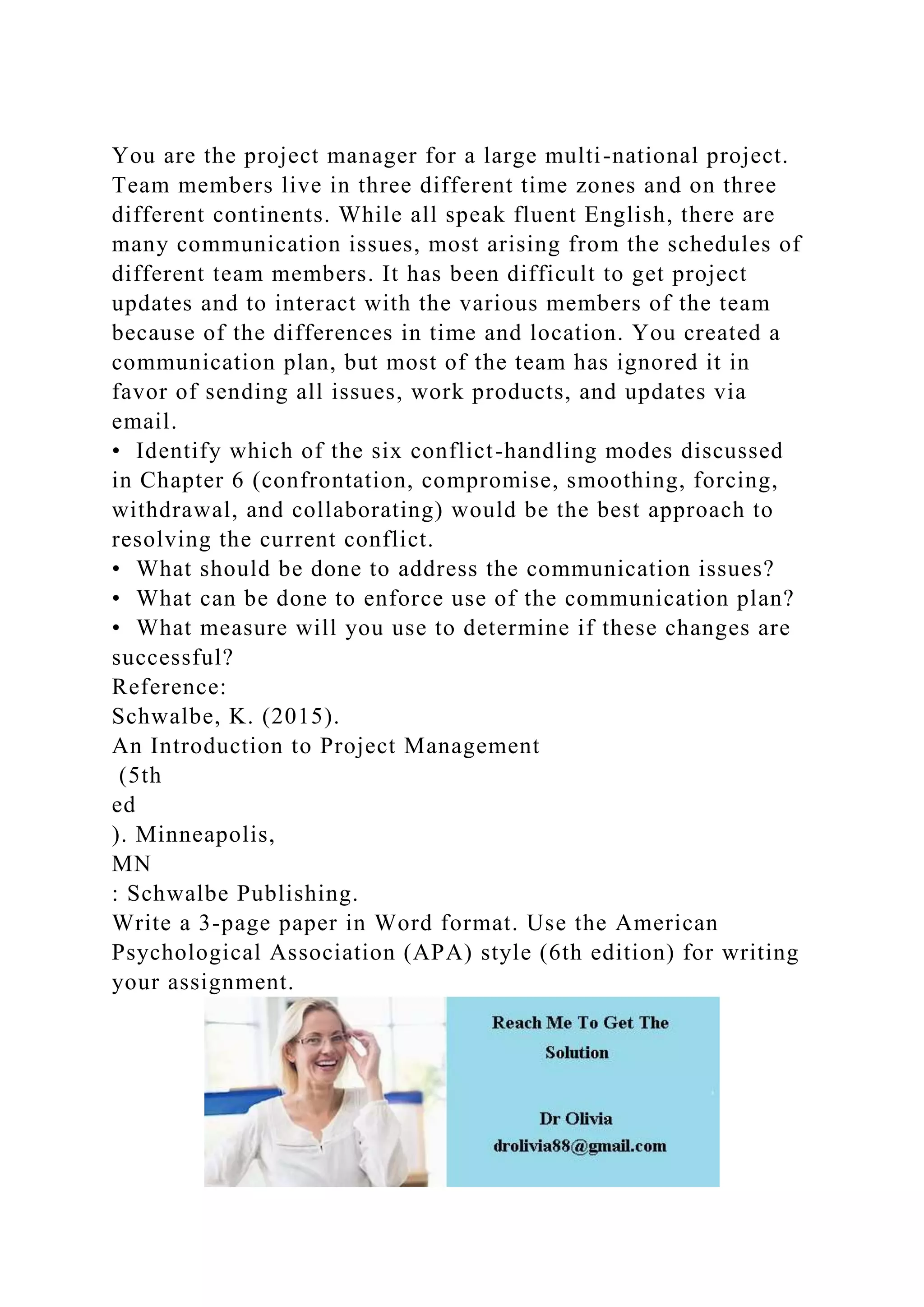 You are the project manager for a large multi-national project.
Team members live in three different time zones and on three
different continents. While all speak fluent English, there are
many communication issues, most arising from the schedules of
different team members. It has been difficult to get project
updates and to interact with the various members of the team
because of the differences in time and location. You created a
communication plan, but most of the team has ignored it in
favor of sending all issues, work products, and updates via
email.
• Identify which of the six conflict-handling modes discussed
in Chapter 6 (confrontation, compromise, smoothing, forcing,
withdrawal, and collaborating) would be the best approach to
resolving the current conflict.
• What should be done to address the communication issues?
• What can be done to enforce use of the communication plan?
• What measure will you use to determine if these changes are
successful?
Reference:
Schwalbe, K. (2015).
An Introduction to Project Management
(5th
ed
). Minneapolis,
MN
: Schwalbe Publishing.
Write a 3-page paper in Word format. Use the American
Psychological Association (APA) style (6th edition) for writing
your assignment.