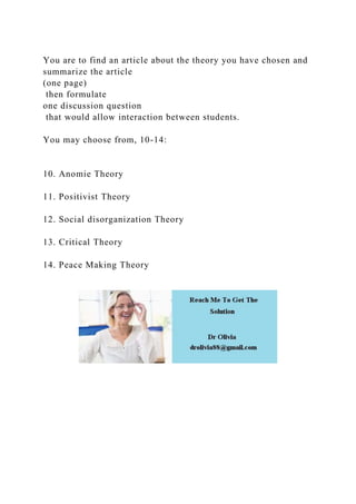 You are to find an article about the theory you have chosen and
summarize the article
(one page)
then formulate
one discussion question
that would allow interaction between students.
You may choose from, 10-14:
10. Anomie Theory
11. Positivist Theory
12. Social disorganization Theory
13. Critical Theory
14. Peace Making Theory
 