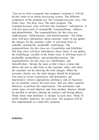 You are to write a program that computes customer 's bill for
his/her order in an online processing system. The different
component of the program are The CustomerAccount class The
Order class The Item class The main program The
CustomerAccount class will have the customers' information. It
will also keep track of customerID, CustomerName, Address,
and phoneNumber. The responsibilities for this class are:
AddCustomer, EditCustomer, and deleteCustomer The Order
class will have information about customer order. It can update
the charges for the customer order. It will keep track of
orderID, customerID, productID, totalCharge. The
responsibilities for this class are: CreateOrder and EditOrder
The Item class will have information about items. It can update
the totalCharge variable of the Order class. It will keep track of
productID, productPrice, and productDescription. The
responsibilities for this class are: EditProduct, and
SelectProduct Design the main so that it have a menu that
allows the user to add items to the customer order, and check
the customer out by showing the total charges. When the
customer checks out, the total charges should be displayed.
You need to writer constructors and destructors, get
functions(to retrieve appropriate attributes) and set functions
(to set attribute values) for each class. And any other required
functions to perform the requirements The parameters and
return types of each function and class member function should
be decided in advance (during the analysis and design phase).
Think about what attributes to include in each class Think of
useful member functions for each class The program will be
best implemented as a multi-file program.
Solution