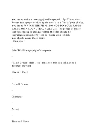 You are to write a two-page(double spaced, 12pt Times New
Roman font) paper critiquing the music in a film of your choice.
You are to WATCH THE FILM. DO NOT DO YOUR PAPER
BASED ON A SOUNDTRACK ALBUM. The pieces of music
that you choose to critique within the film should be
instrumental music, NOT songs (music with lyrics).
You should cover these points.
◦ Composer
◦
Brief Bio/filmography of composer
◦
◦ Main Credit (Main Title) music (if this is a song, pick a
different movie!)
◦
why is it there
◦
Overall Drama
◦
Character
◦
Action
◦
Time and Place
 