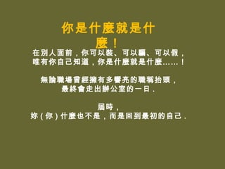 你是什麼就是什
      麼！
在別人面前，你可以裝、可以騙、可以假，
唯有你自己知道，你是什麼就是什麼……！

 無論職場曾經擁有多響亮的職稱抬頭，
    最終會走出辦公室的一日 .

             屆時，
妳 ( 你 ) 什麼也不是，而是回到最初的自己 .
 