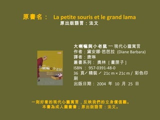 ԭ La petite souris et le grand lama
            ԭZԣ




                 С ~~ F`Ԣ
                 ߣ찲?Ű (Diane Barbara)
                 gߣ
                 ϵУ?W [ ϻ ]
                 ISBN  957-0391-48-0
                 36 퓨u?b?u 21c m  21c m / ɫӡ
                 ˢ?
                 ڣ 2004  10  25 



  һtÿĬF`Ԣԣӳ҂rֵ^
    ˈDԭZԣġ
 