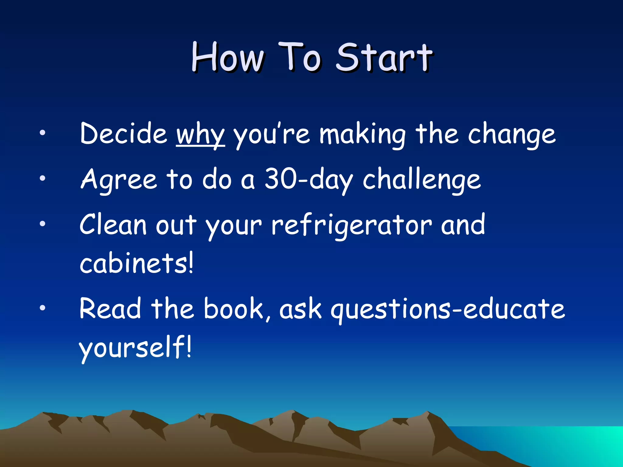How To Start Decide  why  you’re making the change Agree to do a 30-day challenge Clean out your refrigerator and cabinets! Read the book, ask questions-educate yourself! 