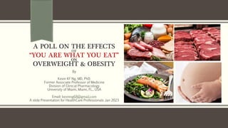 A POLL ON THE EFFECTS
OF
“YOU ARE WHAT YOU EAT”
ON
OVERWEIGHT & OBESITY
By
Kevin KF Ng, MD, PhD.
Former Associate Professor of Medicine
Division of Clinical Pharmacology
University of Miami, Miami, FL., USA
Email: kevinng68@gmail.com
A slide Presentation for HealthCare Professionals Jan 2023
 