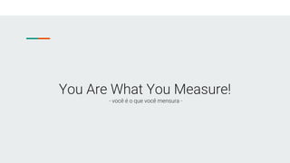 You Are What You Measure!
- você é o que você mensura -
 