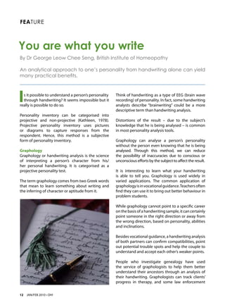 FEATURE



You are what you write
By Dr George Leow Chee Seng, British Institute of Homeopathy

An analytical approach to one’s personality from handwriting alone can yield
many practical benefits.




I s it possible to understand a person’s personality
  through handwriting? It seems impossible but it
really is possible to do so.
                                                       Think of handwriting as a type of EEG (brain wave
                                                       recording) of personality. In fact, some handwriting
                                                       analysts describe “brainwriting” could be a more
                                                       descriptive term than handwriting analysis.
Personality inventory can be categorised into
projective and non-projective (Kathleen, 1978).        Distortions of the result – due to the subject’s
Projective personality inventory uses pictures         knowledge that he is being analysed – is common
or diagrams to capture responses from the              in most personality analysis tools.
respondent. Hence, this method is a subjective
form of personality inventory.                         Graphology can analyse a person’s personality
                                                       without the person even knowing that he is being
Graphology                                             analysed. Through this method, we can reduce
Graphology or handwriting analysis is the science      the possibility of inaccuracies due to conscious or
of interpreting a person’s character from his/         unconscious efforts by the subject to affect the result.
her personal handwriting. It is categorised as a
projective personality test.                           It is interesting to learn what your handwriting
                                                       is able to tell you. Graphology is used widely in
The term graphology comes from two Greek words         varied applications. The common application of
that mean to learn something about writing and         graphology is in vocational guidance. Teachers often
the inferring of character or aptitude from it.        find they can use it to bring out better behaviour in
                                                       problem students.

                                                       While graphology cannot point to a specific career
                                                       on the basis of a handwriting sample, it can certainly
                                                       point someone in the right direction or away from
                                                       the wrong direction, based on personality, abilities
                                                       and inclinations.

                                                       Besides vocational guidance, a handwriting analysis
                                                       of both partners can confirm compatibilities, point
                                                       out potential trouble spots and help the couple to
                                                       understand and accept each other’s weaker points.

                                                       People who investigate genealogy have used
                                                       the service of graphologists to help them better
                                                       understand their ancestors through an analysis of
                                                       their handwriting. Graphologists can track clients’
                                                       progress in therapy, and some law enforcement


12   JAN/FEB 2010 • OH!
 