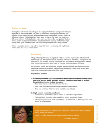 sharing vs. alone
sharing food with friends and colleagues is a large part of Chinese young adults’ lifestyles
regardless of their phase of life. the need for relationship building and connecting is a
common thread among all young adults and we wanted to investigate further if there is a
difference between the foods that are eaten alone or shared. we found that there is no
difference between the foods that are eaten alone and shared. but young adults like their
shared food to have good presentation. good presentation to young adults means high
quality brand, good packaging, food that is not messy and food that is easy to share.

“when I am eating alone, a bag will be okay. but when I am sharing with my friends, I
want it to be in a box so it looks nice.”



                              Purchasing
                              the purchasing of food by young adults (or their parents) is planned in advance and
                              well thought out. although the actual munching behavior is “mindless”, young adults are
                              planning for this moment to occur in advance and purchase the foods that they want for
                              their “munching moments” out of habit or from the recommendation of friends.

                              as discussed above, the consumers’ daily life, emotional needs and relationships will
                              determine whether young adults are munching or snacking. these three factors also
                              determine the purchasing behavior of the food.

                              High School Students


                              . Parents purchase packaged food for high school students in big super
                                 markets once a week so their student can bring the food to school
                                 Parents know what to buy because:
                                 • their child makes a list of snack foods they like.
                                 • their child shops with them and tells them what he/she wants.
                                 • they buy what they think their child would like out of habit.

                              . High school students purchase:
                                 • Fresh cooked food on their way to school as a breakfast replacement.
                                 • Packaged food during the class break from school convenient stores.
                                 • either packaged food or fresh cooked food (i.e. bbq meat) on their way home from
                                   school at local vendors.
                                                                                                                         | m u n c H i n g dy n a m i c s




                                   “I may be interested in several small (individual packs) for on-the-go lifestyle
                                   and to share with friends”.
                                   “Minis (25 gram pack) are too small to share with my friends.”
                                                                                 – RaNae, female, 21
 