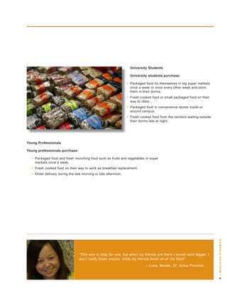 University Students

                                                                  University students purchase:

                                                                • Packaged food for themselves in big super markets
                                                                  once a week or once every other week and store
                                                                  them in their dorms.
                                                                • Fresh cooked food or small packaged food on their
                                                                  way to class.
                                                                • Packaged food in convenience stores inside or
                                                                  around campus.
                                                                • Fresh cooked food from the vendors waiting outside
                                                                  their dorms late at night.




Young Professionals

Young professionals purchase:

  • Packaged food and fresh munching food such as fruits and vegetables in super
    markets once a week.
  • Fresh cooked food on their way to work as breakfast replacement.
  • order delivery during the late morning or late afternoon.




                                                                                                                        | m u n c H i n g dy n a m i c s




                                “This size is okay for one, but when my friends are there I would want bigger. I
                                don’t really finish snacks, while my friends finish all of the food!”
                                                                           – Luna, female, 27, Anhui Province
 