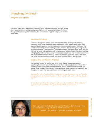 Munching Dynamics
Insights: The Stories




our team spent hours talking with 239 young adults from all over China. not only did we
learn about what they eat, but we learned who they truly were as individuals. and even
though we heard many different stories, the same themes began to jump out at us story
after story:



                             relationship building
                             Chinese culture places a lot of emphasis on communities. during each interview,
                             the young adults never talked just about themselves. they always talked about their
                             relationships with parents, friends, classmates, roommates, colleagues and more. the
                             need for relationships and connecting was the common thread among all young adults
                             munching behavior. even though our conversations were directed at what, when and why
                             they eat, all of the young adults chose to focus on the relationships in their lives and how
                             eating together relieves stress and provides social acceptance. and while there are times
                             that young adults do munch alone, it is because they are lonely and bored. they want
                             that social connection that munching and eating reminds them of and provides.

                             need to give and receive attention
                             young adults want to be noticed and cared about. eating situations provide an
                             opportunity for them to care for friends and for them to be cared about in return. this
                             need to give and receive attention also extends into the online and virtual world. the
                             section “how to reach young adults” provides deeper understanding on this insight and
                             discusses the ways that young adults are connecting with each other.

                             “I remember when I was in high school and time was limited for me, so I usually
                             brought snacks like biscuits to class to share with friends and eat during the class
                             break.”


                             “It is so boring to be without Facebook, because I am addicted. We’re addicted
                             because we are glad that we’re paid attention to by someone else.”



                                                                                                                            | m u n c H i n g dy n a m i c s




                                “I am a graduate student and rarely have any free time. But whenever I have
                                free time I want to hang out with my friends and chat.”
                                         – Catherine Zhou, female, 23, graduate student in Life Science
                                                                                                                            0
 