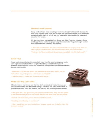 western Culture adoption
                               young adults who are more accepting of western culture (kFC, Pizza hut, etc.) are also
                               more likely to prefer sweet foods. For example, we interviewed several young adults who
                               studied abroad in the u.k. or u.s. and they preferred to eat chocolate, ice cream and
                               cakes for their snacks.

                               we also interviewed young adults from shanxi and hubei Provinces in western China,
                               and they preferred traditional spicy or salty Chinese snacks. they also thought western
                               food and snacks were unhealthy and fattening.

                               “I don’t like sweet snacks. But if it’s combined with sour or spicy taste, then it’s
                               okay. I prefer Chicken claws and potatoes rather than processed snacks.”
                               “Chips are for Western (lifestyle) people and young kids who like McDonald’s.”



sweet = Fat
young adults believe that anything sweet will make them fat. Most female young adults
were highly concerned about their weight and said they avoided anything sweet.
however, once questioned further they did admit to eating and enjoying sweet snacks like
biscuits and chocolate.

“Sometimes I will also eat sweets, but not often because sweet makes you fat.”
“Chocolates are for fat people—Americans and English.”
“Chocolate and ice cream are for people who are fat.”


Males say they don’t snack
all males that we interviewed said that they don’t eat outside of meals. however, as
we questioned further they did admit to eating if something was put in front of them or
provided by a friend. they also believed that snacking and munching was for females.

“Girls often don’t like sports and just eat snacks to kill time. They are also afraid
of the sunshine and prefer to stay inside and just eat them while they are inside.”

“There is not motivation for me; I just don’t like to snack.”
                                                                                                                         | m u n c H i n g dy n a m i c s




“Snacking is not healthy or nutritious.”

“I don’t snack between lunch and dinner because snacks are for ladies. Men like
to smoke instead.”
                                                                                                                         
 