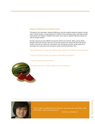 regional differences and seasonality
throughout the interviews, regional differences and the weather patterns played a strong
role in snack choices. young adults from western China preferred spicy and salty snacks,
while those from eastern Coastal China were more open to different flavored snacks as
well as foreign snacks.

snacks choices are also different during the winter and summer. Many young adults
thought chips and biscuits were too dry for the summer, but would eat them during the
winter. Fruit and ice cream are consumed more during the summer, while seeds and
chocolate are consumed more during the winter and Chinese new year.

“In my hometown, we have spicy food because of the wet weather in the mountains.”


“I eat a lot of fruits during the summer, especially watermelon.”


“I eat chocolate during the winter.”


“In Chinese new year, seeds will have more consumption.”




                                                                                           | m u n c H i n g dy n a m i c s




    “I like to switch to different flavors because I get bored with same flavor. After
    I eat sweets, I want something spicy.”
                                                – Guihua Liu, female, 21
                                                                                           
 