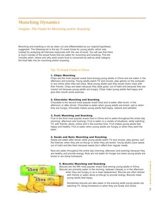 Munching Dynamics
Insights: The Foods for Munching and/or Snacking




Munching and snacking is not as clean cut and differentiated as our original hypothesis
suggested. the following list is the top 10 snack foods for young adults, which was
created by analyzing all interview responses with the use of excel. you will see that there
is much overlap of the actual foods that are eaten for munching and snacking. this list
includes when, where and why each snack food is consumed as well as what category
the food falls into for munching and/or snacking.



                               top 10 snack Foods in China
                               . Chips: Munching
                               Chips are the most popular snack food among young adults in China and are eaten in the
                               afternoon and evening. young adults watch tv and movies, play games on the computer
                               or are online when they eat chips. Most young adults said they would share chips with
                               their friends. Chips are eaten because they taste good, out of habit and because they are
                               craved not because young adults are hungry. Chips make young adults feel happy and
                               give their mouth some exercise.


                               . Chocolate: Munching and Snacking
                               Chocolate is the second most popular snack food and is eaten after lunch, in the
                               afternoon or after dinner. Chocolate is eaten when young adults are bored, sad or when
                               they are hungry. Chocolate makes young adults feel happy, relaxed and satisfied.


                               . Fruit: Munching and Snacking
                               Fruit is the third most popular snack food in China and is eaten throughout the entire day
                               (morning, afternoon and evening). Fruit is eaten in a variety of situations; while watching
                               tv, with friends, alone, online and in the summer time. Fruit makes young adults feel
                               happy and healthy. Fruit is eaten when young adults are hungry or when they want the
                               taste.


                               . Seeds and Nuts: Munching and Snacking
                               seeds are eaten after dinner while young adults watch tv and movies, play games, surf
                               the Internet, when they are on-the-go or when they are bored. young adults crave seeds
                               out of habit and like them because seeds don’t affect their regular meals.

                               nuts are eaten throughout the entire day (morning, afternoon and evening) because they
                               are healthy and provide energy. nuts are not eaten for hunger but when young adults are
                               bored or are doing homework.
                                                                                                                             | m u n c H i n g dy n a m i c s




                                       . Biscuits: Munching and Snacking
                                       biscuits are the fifth most popular snack food among young adults in China.
                                       biscuits are primarily eaten in the morning, between classes or in the afternoon
                                             when they are hungry or as a meal replacement. biscuits are often shared
                                              with friends or eaten alone on-the-go to provide energy. biscuits make
                                              young adults feel happy.

                                              sometimes biscuits are also eaten in the evening while young adults are
                                              watching tv, doing homework or when they are lonely and bored.
                                                                                                                             
 