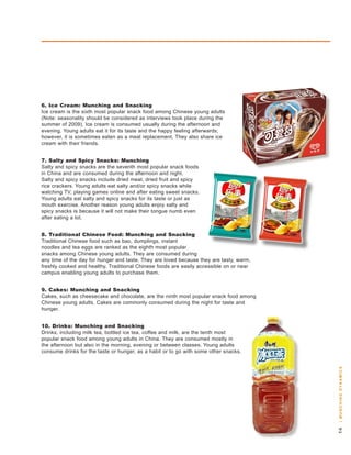 . Ice Cream: Munching and Snacking
Ice cream is the sixth most popular snack food among Chinese young adults
(note: seasonality should be considered as interviews took place during the
summer of 2009). Ice cream is consumed usually during the afternoon and
evening. young adults eat it for its taste and the happy feeling afterwards;
however, it is sometimes eaten as a meal replacement. they also share ice
cream with their friends.


. Salty and Spicy Snacks: Munching
salty and spicy snacks are the seventh most popular snack foods
in China and are consumed during the afternoon and night.
salty and spicy snacks include dried meat, dried fruit and spicy
rice crackers. young adults eat salty and/or spicy snacks while
watching tv, playing games online and after eating sweet snacks.
young adults eat salty and spicy snacks for its taste or just as
mouth exercise. another reason young adults enjoy salty and
spicy snacks is because it will not make their tongue numb even
after eating a lot.


. Traditional Chinese Food: Munching and Snacking
traditional Chinese food such as bao, dumplings, instant
noodles and tea eggs are ranked as the eighth most popular
snacks among Chinese young adults. they are consumed during
any time of the day for hunger and taste. they are loved because they are tasty, warm,
freshly cooked and healthy. traditional Chinese foods are easily accessible on or near
campus enabling young adults to purchase them.


. Cakes: Munching and Snacking
Cakes, such as cheesecake and chocolate, are the ninth most popular snack food among
Chinese young adults. Cakes are commonly consumed during the night for taste and
hunger.


0. Drinks: Munching and Snacking
drinks, including milk tea, bottled ice tea, coffee and milk, are the tenth most
popular snack food among young adults in China. they are consumed mostly in
the afternoon but also in the morning, evening or between classes. young adults
consume drinks for the taste or hunger, as a habit or to go with some other snacks.
                                                                                         | m u n c H i n g dy n a m i c s
                                                                                         
 
