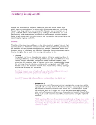 Reaching Young Adults



Internet, tv, word of mouth, magazine, newspaper, radio and mobile are the most
widely used information sources for young adults. additionally, celebrities from China,
taiwan, hong kong and korea and american tv shows are also an important part of
young adults’ life. where, when and how young adults get their information and what
behavior they show while receiving information will influence their munching behavior.
below we will discuss each information source, how young adults use them and what role
celebrities play in young adults’ life.

Internet
the different life stage young adults are in also determines their usage of Internet. high
school students use the Internet after school for fun or to study. university students use
the Internet in no-class-daytime and largely during the night. the Internet is their most
important source for information and channel of indulgence. young professionals use the
Internet during the day for work, in the evening and weekend for fun.

   • Chatting
     young adults interviewed showed similar patterns of Internet usage regardless of
     what stage of life they were in. Chatting with friends in qq and/or Msn is the most
     common behavior mentioned. young adults in their earlier life stages (i.e. high
     school) use qq more than Msn. as they get into the more professional life stages
     (i.e. university students and young professionals), young adults prefer Msn more
     than qq because it is allowed in the work place. however they will keep qq to get
     in touch with old friends and classmates.

     “I use both because some of my friends are using either QQ and others are
     using MSN and I want to get in touch with all of them.”


     “I use MSN because QQ is banned in my working place, but MSN is not.”


                                  • Movies and TV
                                    watching movies and/or tv programs online is also popular among young adults,
                                    especially with university students. the dorms in campus are usually not furnished
                                    with tv sets so university students watch movies and tv online instead. some
                                    free programs, such as PPstream and PPlive, and some video watching web
                                    sites, such astoudou.com and yuku.com, allow audiences to watch shows for free.
                                    young adults usually watch movies and tv programs online during the night and
                                    weekends.
                                                                                                                          | R e a c H i n g y o u n g a d u lt s



                                    “While watching TV or on the computer I eat all kinds of things. Some chips
                                    because I am bored and want some movement of the mouth. There isn’t a
                                    reason why, it is just my habit. Also, when I find something that tastes good I
                                    continue to eat it.”
 