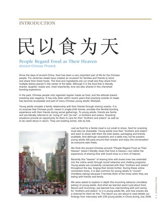 INTRODUCTION




People Regard Food as Their Heaven
Ancient Chinese Proverb

since the days of ancient China, food has been a very important part of life for the Chinese
people. For centuries meals have created an occasion for families and friends to bond
and share their finest foods. the food and ingredients are cut small and they share from
multiple dishes placed in the center of the table. although it is the food that is literally
shared, laughter, toasts and, most importantly, love are also shared in this cherished
bonding experience.

In the past, Chinese people only regarded regular meals as food, and the attitude toward
snacking was negative. It has only been within recent years that snacking outside of meals
has become acceptable and part of many Chinese young adults’ lifestyles.

young adults emulate a family relationship with their friends through sharing snacks. It is
no surprise that Chinese youth, raised in single-child homes, emulate this familial bonding
experience with their friends during social gatherings. to young adults, friends are family
and are literally referred to as “xiong di” and “jie mei”, or brothers and sisters. snacking
situations provide an opportunity for them to care for their “brothers and sisters” as well as
to be cared about in return. they are building bonds, bite by bite.


                                                Just as food for a family meal is cut small to share, food for snacking
                                                must also be shareable. young adults love their “brothers and sisters”
                                                and want to share with them the best tastes, packaging and brands
                                                available. and although chopsticks and a table may not be present,
                                                young adults still pass around their snacks and enjoy the conversation
                                                as everyone eats freely.

                                                we think the ancient Chinese proverb “People regard Food as their
                                                heaven” doesn’t literally mean that food is heaven—but rather the
                                                experience of sharing time with loved ones is a form of heaven.

                                                recently this “heaven” of sharing time with loved ones has extended
                                                into the online world through social networks and chatting programs.
                                                young adults are constantly connected with their “brothers and sisters”
                                                throughout the day, forging their bonds further. during these online
                                                connection times, it is also common for young adults to “munch”
                                                (mindless eating) because it reminds them of the times when they are
                                                eating with friends and family.
                                                                                                                            i | intRoduction




                                                we were asked to explore in depth this munching behavior (mindless
                                                eating) of young adults. and what we learned wasn’t just about food,
                                                flavors and munching—we learned how vital bonding with and caring
                                                for “brothers and sisters” is in a young adults life, and how snacks are
                                                a channel for them do this. the report you are about to read details our
                                                findings from interviews with 239 young adults in China during July 2009.
 