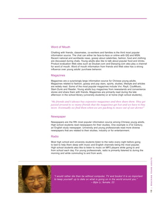 word of Mouth
Chatting with friends, classmates, co-workers and families is the third most popular
information source. the chat can either be face-to-face or online with qq and Msn.
recent national and worldwide news, gossip about celebrities, fashion, food and clothing
are discussed during chats. young adults also like to talk about popular food and drinks.
Product evaluation web sites such as douban.com and dianping.com also play a channel
for word of mouth. word of mouth information from friends and web sites has a strong
influence over young adults’ purchase behavior.

Magazines
Magazines are a surprisingly large information source for Chinese young adults.
Magazines related to fashion, gossip and pop stars, sports, studies, lifestyle and articles
are widely read. some of the most popular magazines include vivi, rayli, CoolMusic,
slam dunk and reader. young adults buy magazines from newsstands and convenience
stores and share them with friends. Magazines are primarily read during the late
afternoon in the school library (university students) or at home (high school students).

“My friends and I always buy expensive magazines and then share them. They get
passed around to so many friends that the magazines get lost and we have to buy
more. Eventually we find them when we are packing to move out of our dorms!”


newspaper
newspapers are the fifth most popular information source among Chinese young adults.
high school students read newspapers for their studies. one example is 21st Century,
an english study newspaper. university and young professionals read more diverse
newspapers that are related to their studies, industry or for entertainment.

radio
Most high school and university students listen to the radio every night before going
to bed to help them sleep with music and english channels being the most popular.
high school students also like to listen to music on MP3 players while going to and
from school each day. For young professionals, radio is primarily listened to during the
morning and while commuting to and from work.
                                                                                               | R e a c H i n g y o u n g a d u lt s




   “I would rather die than be without computer, TV and books! It is so important
   to keep yourself up to date on what is going on in the world around you.”
                                    – Bijie Li, female, 23
 