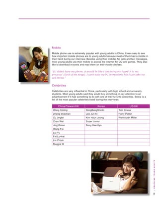 Mobile
Mobile phone use is extremely popular with young adults in China. It was easy to see
how important mobile phones are to young adults because most of them had a mobile in
their hand during our interview. besides using their mobiles for calls and text messages,
most young adults use their mobile to access the internet for qq and games. they also
like to download e-books and read them on their mobile devises.

“If I didn’t have my phone, it would be like I am losing my heart! It is ‘my
precious’ [Lord of the Rings]. I can’t take my PC everywhere, but I can take my
cell phone.”


Celebrities
Celebrities are very influential in China, particularly with high school and university
students. Most young adults said they would buy something or pay attention to an
advertisement if it had something to do with one of their favorite celebrities. below is a
list of the most popular celebrities listed during the interviews:

     China/taiwan/hk                         korea                        us/uk
 wang Xinling                   dongbangshinki                 tom Cruise
 zhang shaohan                  lee Jun ki                     harry Potter
 Xu Jinglei                     kim hyun Joong                 wentworth Miller
 zhao wei                       super Junior
 Jing boran                     song hae kyo
 wang Fei
 liu yu
 Fei lunhai
 lin zhiyin
 Maggie q



                                                                                              | R e a c H i n g y o u n g a d u lt s
 