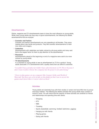 advertisements
online, magazine and tv advertisements seem to have the most influence on young adults.
while many young adults say they skip or ignore advertisements, the following list details
advertisements that are enjoyed:

   • Cosmetic and Fashion
     Cosmetic and fashion advertisements are very appealing to all females. they enjoy
     reading about new trends and products. they like cosmetic advertisements to have
     nice colors and imagery.
   • Celebrities
     advertisements with celebrities are highly noticed by all young adults and many said
     that is the largest factor for them to pay attention to the advertisement.
   • Placement
     advertisements placed at the beginning or end of a magazine were said to be more
     noticed by young adults.
   • TV Advertisements
     It is important to young adults to see an advertisement on tv for a product. young
     adults associate a tv advertisement with a quality brand that can afford to advertise.

    “I wouldn’t buy a product if it didn’t have advertisement on TV. This is because I
    don’t trust it unless I know the company has the power to do advertising.”


    “I love to play games on my computer like Counter Strike and World of
    Warcraft. But there are a lot of ads on the platform that I use to access the
    games and I don’t like it. I never click on them.”



                              activities
                              young adults are extremely busy with their studies or career and have little time to pursue
                              and enjoy hobbies. the following list details activities that young adults enjoy outside of
                              school or work. you will notice that the majority of these activities are centered on friends
                              and relationships and spending time with others:

                                  • shopping
                                  • ktv
                                                                                                                              0 | R e a c H i n g y o u n g a d u lt s




                                  • nba
                                  • traveling
                                  • sports (basketball, swimming, football, badminton, jogging)
                                  • hanging out with friends
                                  • Playing games
                                  • eating with friends
 