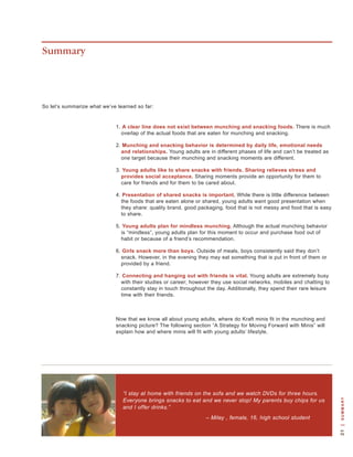 Summary




so let’s summarize what we’ve learned so far:


                             1. A clear line does not exist between munching and snacking foods. there is much
                               overlap of the actual foods that are eaten for munching and snacking.

                             2. Munching and snacking behavior is determined by daily life, emotional needs
                               and relationships. young adults are in different phases of life and can’t be treated as
                               one target because their munching and snacking moments are different.

                             3. Young adults like to share snacks with friends. Sharing relieves stress and
                               provides social acceptance. sharing moments provide an opportunity for them to
                               care for friends and for them to be cared about.

                             4. Presentation of shared snacks is important. while there is little difference between
                               the foods that are eaten alone or shared, young adults want good presentation when
                               they share: quality brand, good packaging, food that is not messy and food that is easy
                               to share.

                             5. Young adults plan for mindless munching. although the actual munching behavior
                               is “mindless”, young adults plan for this moment to occur and purchase food out of
                               habit or because of a friend’s recommendation.

                             6. Girls snack more than boys. outside of meals, boys consistently said they don’t
                               snack. however, in the evening they may eat something that is put in front of them or
                               provided by a friend.

                             7. Connecting and hanging out with friends is vital. young adults are extremely busy
                               with their studies or career; however they use social networks, mobiles and chatting to
                               constantly stay in touch throughout the day. additionally, they spend their rare leisure
                               time with their friends.



                             now that we know all about young adults, where do kraft minis fit in the munching and
                             snacking picture? the following section “a strategy for Moving Forward with Minis” will
                             explain how and where minis will fit with young adults’ lifestyle.




                                “I stay at home with friends on the sofa and we watch DVDs for three hours.
                                Everyone brings snacks to eat and we never stop! My parents buy chips for us
                                                                                                                           | s u m m a R y




                                and I offer drinks.”
                                                                  – Miley , female, 16, high school student
 