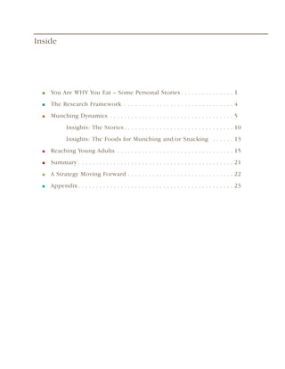 Inside




  ■   You Are WHY You Eat – Some Personal Stories  .  .  .  .  .  .  .  .  .  .  .  .  .  .  . 1
  ■   The Research Framework  .  .  .  .  .  .  .  .  .  .  .  .  .  .  .  .  .  .  .  .  .  .  .  .  .  .  .  .  .  .  . 4
  ■   Munching Dynamics  .  .  .  .  .  .  .  .  .  .  .  .  .  .  .  .  .  .  .  .  .  .  .  .  .  .  .  .  .  .  .  .  .  .  . 5
                 Insights: The Stories  .  .  .  .  .  .  .  .  .  .  .  .  .  .  .  .  .  .  .  .  .  .  .  .  .  .  .  .  .  .  . 10
                 Insights: The Foods for Munching and/or Snacking  .  .  .  .  .  . 13
  ■   Reaching Young Adults  .  .  .  .  .  .  .  .  .  .  .  .  .  .  .  .  .  .  .  .  .  .  .  .  .  .  .  .  .  .  .  .  . 15
  ■   Summary  .  .  .  .  .  .  .  .  .  .  .  .  .  .  .  .  .  .  .  .  .  .  .  .  .  .  .  .  .  .  .  .  .  .  .  .  .  .  .  .  .  .  .  . 21
  ■   A Strategy Moving Forward  .  .  .  .  .  .  .  .  .  .  .  .  .  .  .  .  .  .  .  .  .  .  .  .  .  .  .  .  .  . 22
  ■   Appendix  .  .  .  .  .  .  .  .  .  .  .  .  .  .  .  .  .  .  .  .  .  .  .  .  .  .  .  .  .  .  .  .  .  .  .  .  .  .  .  .  .  .  .  . 23
 