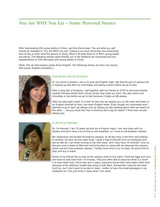 You Are WHY You Eat – Some Personal Stories




after interviewing 239 young adults in China, we think the phrase “you are what you eat”
should be changed to “you are why you eat.” eating is so much more than the actual food,
time of day or even what the person is doing. what it all boils down to is why young adults
are eating. the following stories came directly out of the research we conducted and are
representative of 239 interviews with young adults in China.

(Note: Not all interviewees spoke fluent English. The following stories are their true stories
with proper English translation.)


                               sophia the social snacker
                               hi, my name is sophia. I am a 22 year-old english major. My favorite part of campus life
                               is staying up late with my roommates and eating snacks before we go to bed.

                               after a long day of studying, I get together with my friends at 10:00 to eat some freshly
                               cooked Chinese dishes from a local vendor that visits our dorm. we also share fruit,
                               chocolate or tea before we go to bed because it helps us fall asleep.

                               after our late-night snack, it is time for bed and we always turn on the radio and listen to
                               an english channel so that I can learn english better. even though my roommates and I
                               planned to go to bed, we always end up staying up late chatting about what we heard on
                               the radio … did you know that men in america don’t pay for dates? I think men should
                               always pay.



                               In-a-hurry hannah
                               hi, I’m hannah. I am 19 years old and am a finance major. I am very busy with my
                               studies and don’t have a lot of time to eat breakfast, so I have to eat between classes.

                               My classrooms are located throughout campus, so all day long I rush from one building
                               to another. as soon as one class ends, I grab a bag of biscuits from my backpack and
                               eat as fast as I can while running to the next class, and I only have 10 minutes! I buy my
                               biscuits once a week at wal-mart and bring them to class with me because the campus



                                                                                                                              you aRe wHy you eat – some peRsonal stoRies
                               stores are too busy between classes. I barely have time to run to class, let alone time to
                               stop and buy a snack.

                               some of my friends like to stop at the campus store to buy warm, fresh tea eggs and corn
                               and have to wait more than 15 minutes. they are often late to class but think it is worth
                               it to have fresh food. once they are in class, everyone knows they have eaten fresh food
                               because of the delicious smells they bring in with them. sometimes I stop for the fresh
                               food too, but I don’t want to be late to class. I prefer to have the small packages in my
                               backpack so I can just throw it away when I am done.
                                                                                                                               |
 