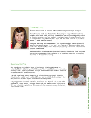 Connecting Coco
                                My name is Coco. I am 25 and work in finance for a foreign company in shanghai.

                                My work requires me to face the computer all day long. so every night after work I do
                                not want to get online again. but during the weekend I like to chat online with my friends,
                                go shopping to adore myself and huddle in my sofa and watch american tv series such
                                as gossip girl and grey’s anatomy. I like chips, milk tea, seeds and fruits to go with my
                                favorite tv show. It’s really relaxing!

                                during the work days, my colleagues and I love to order delivery in the late morning or
                                late afternoon, usually around 11 a.m. and 3 p.m. we order kFC delivery and the great
                                smell wakes the whole office up! It’s like everybody crawling outside from our caves and
                                joining in the social life.

                                we also share our small snacks with each other. snacking together can easily bridge the
                                gap between colleagues and the snacks can be an easy topic to start the conversation.
                                It’s kind of an office social survival tip.




Customary Cui Ping
hey, my name is Cui Ping and I am in my final year of life science studies at my
university. I think it is bad for your health to snack. when I was little I loved sweet snacks,
but now I know it is bad for your teeth and eyes. Instead I eat fruit or drink tea when I am
hungry because it is good for your skin.

the food in the dining hall isn’t very good so my roommates and I usually eat some
instant noodles or other warm traditional Chinese food at night. Instant noodles are kind




                                                                                                                              | You Are WHY You Eat – Some Personal Stories
of a poison, but we eat it anyway because there is nothing better.

Fat young girls like chocolate, but I don’t. hamburgers and chips will turn you into a fat
american or english person. I don’t like western fast food like Mcdonalds, Pizza hut or
kFC and will stick to my traditional Chinese snacks like rice crackers, spicy duck’s neck
and sunflower seeds.
                                                                                                                              
 