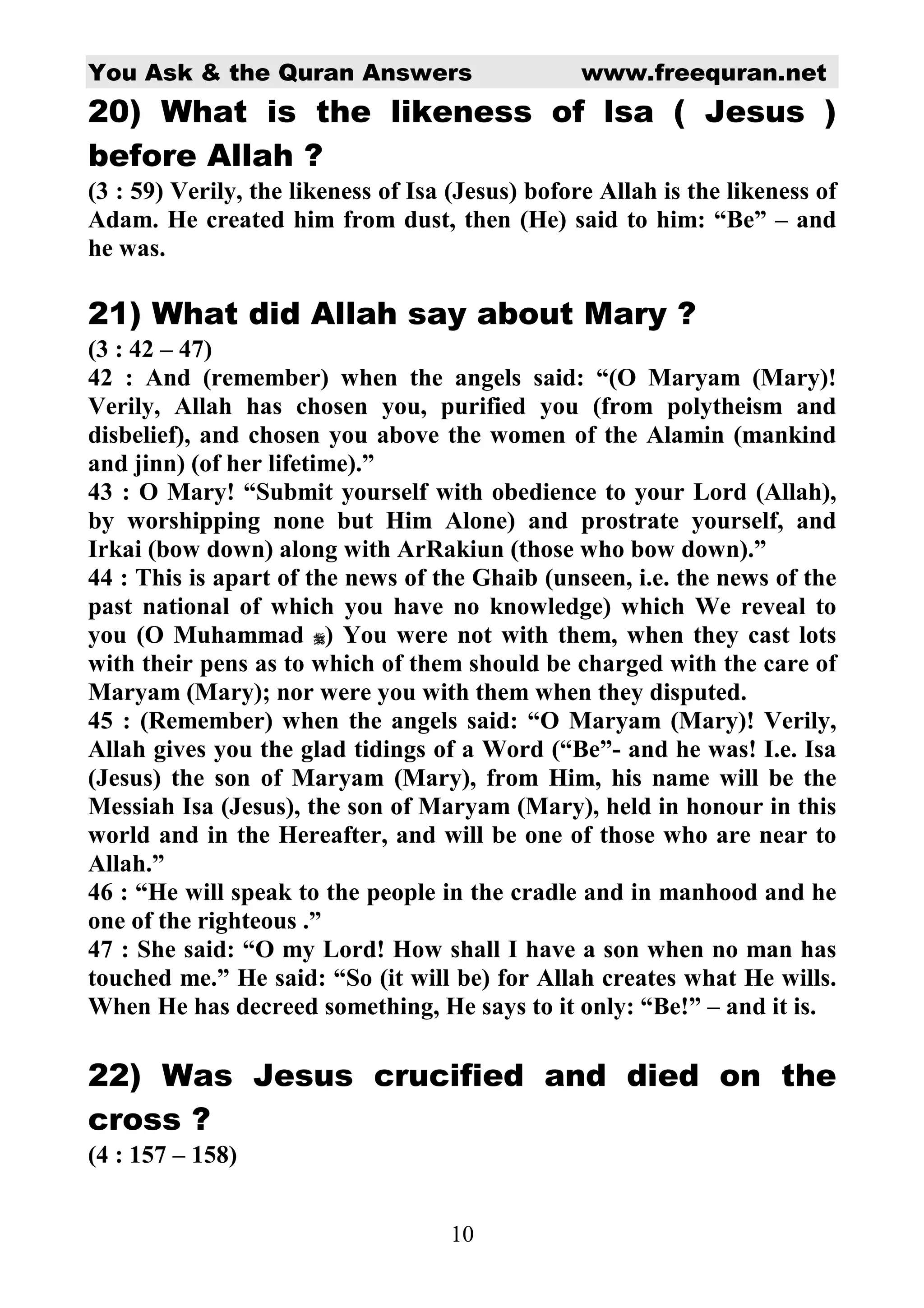 You Ask & the Quran Answers                       www.freequran.net
20) What is the likeness of lsa ( Jesus )
before Allah ?
(3 : 59) Verily, the likeness of Isa (Jesus) bofore Allah is the likeness of
Adam. He created him from dust, then (He) said to him: “Be” – and
he was.

21) What did Allah say about Mary ?
(3 : 42 – 47)
42 : And (remember) when the angels said: “(O Maryam (Mary)!
Verily, Allah has chosen you, purified you (from polytheism and
disbelief), and chosen you above the women of the Alamin (mankind
and jinn) (of her lifetime).”
43 : O Mary! “Submit yourself with obedience to your Lord (Allah),
by worshipping none but Him Alone) and prostrate yourself, and
Irkai (bow down) along with ArRakiun (those who bow down).”
44 : This is apart of the news of the Ghaib (unseen, i.e. the news of the
past national of which you have no knowledge) which We reveal to
you (O Muhammad ) You were not with them, when they cast lots
with their pens as to which of them should be charged with the care of
Maryam (Mary); nor were you with them when they disputed.
45 : (Remember) when the angels said: “O Maryam (Mary)! Verily,
Allah gives you the glad tidings of a Word (“Be”- and he was! I.e. Isa
(Jesus) the son of Maryam (Mary), from Him, his name will be the
Messiah Isa (Jesus), the son of Maryam (Mary), held in honour in this
world and in the Hereafter, and will be one of those who are near to
Allah.”
46 : “He will speak to the people in the cradle and in manhood and he
one of the righteous .”
47 : She said: “O my Lord! How shall I have a son when no man has
touched me.” He said: “So (it will be) for Allah creates what He wills.
When He has decreed something, He says to it only: “Be!” – and it is.

22) Was Jesus crucified and died on the
cross ?
(4 : 157 – 158)


                                    10
 