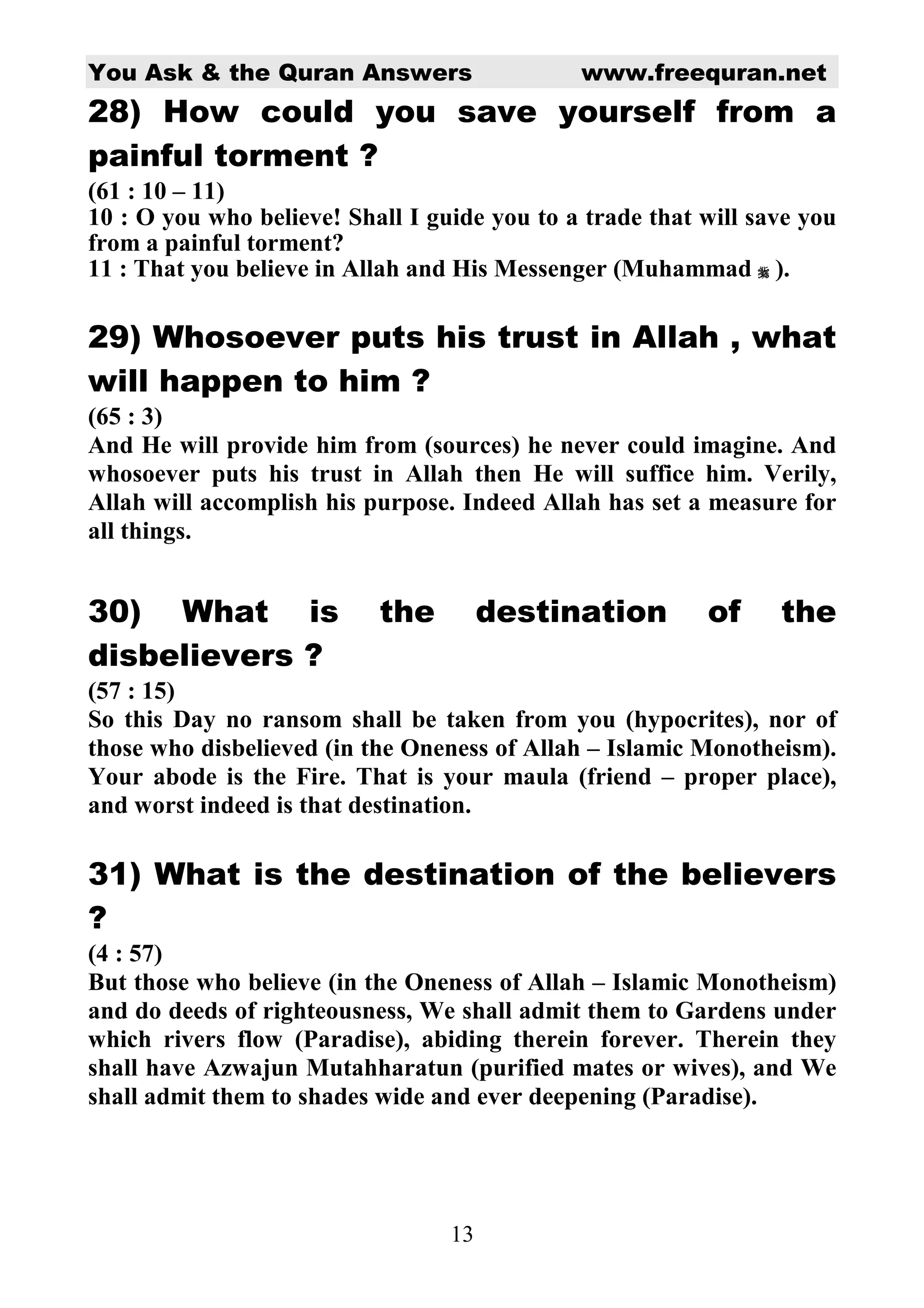 You Ask & the Quran Answers                   www.freequran.net
28) How could you save yourself from a
painful torment ?
(61 : 10 – 11)
10 : O you who believe! Shall I guide you to a trade that will save you
from a painful torment?
11 : That you believe in Allah and His Messenger (Muhammad ).

29) Whosoever puts his trust in Allah , what
will happen to him ?
(65 : 3)
And He will provide him from (sources) he never could imagine. And
whosoever puts his trust in Allah then He will suffice him. Verily,
Allah will accomplish his purpose. Indeed Allah has set a measure for
all things.


30) What is                the         destination        of     the
disbelievers ?
(57 : 15)
So this Day no ransom shall be taken from you (hypocrites), nor of
those who disbelieved (in the Oneness of Allah – Islamic Monotheism).
Your abode is the Fire. That is your maula (friend – proper place),
and worst indeed is that destination.

31) What is the destination of the believers
?
(4 : 57)
But those who believe (in the Oneness of Allah – Islamic Monotheism)
and do deeds of righteousness, We shall admit them to Gardens under
which rivers flow (Paradise), abiding therein forever. Therein they
shall have Azwajun Mutahharatun (purified mates or wives), and We
shall admit them to shades wide and ever deepening (Paradise).




                                  13
 