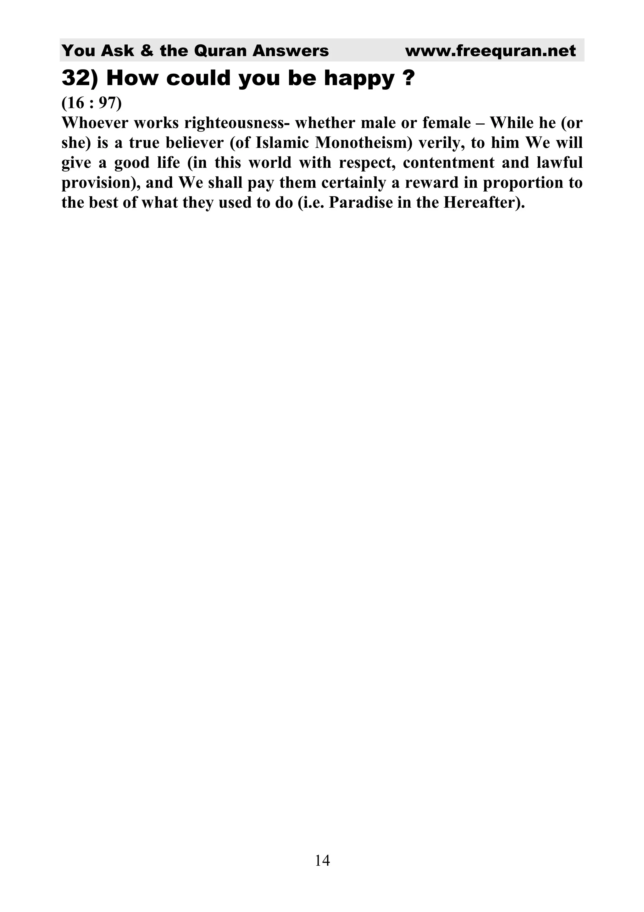 You Ask & the Quran Answers                   www.freequran.net
32) How could you be happy ?
(16 : 97)
Whoever works righteousness- whether male or female – While he (or
she) is a true believer (of Islamic Monotheism) verily, to him We will
give a good life (in this world with respect, contentment and lawful
provision), and We shall pay them certainly a reward in proportion to
the best of what they used to do (i.e. Paradise in the Hereafter).




                                 14
 