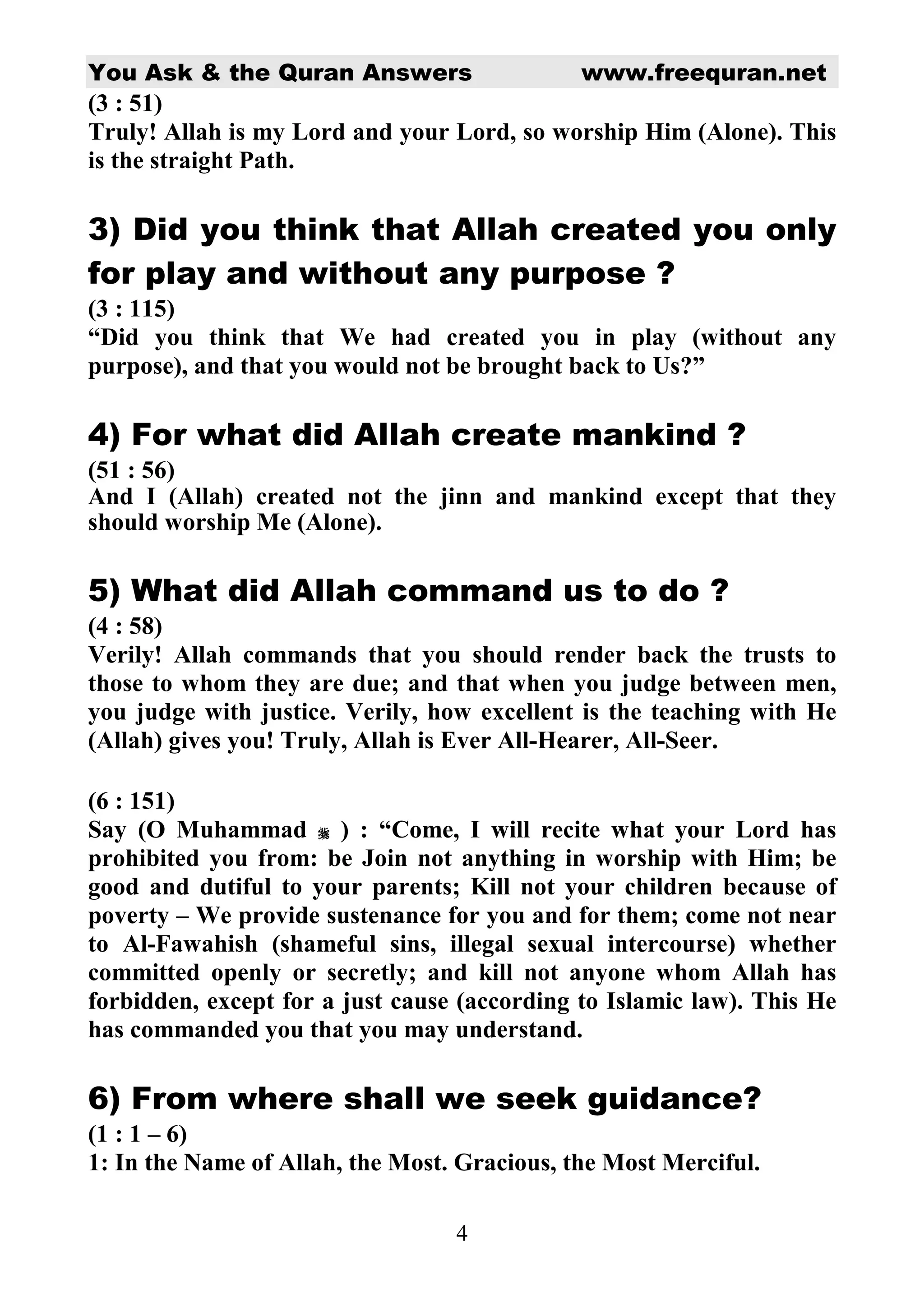 You Ask & the Quran Answers                   www.freequran.net
(3 : 51)
Truly! Allah is my Lord and your Lord, so worship Him (Alone). This
is the straight Path.

3) Did you think that Allah created you only
for play and without any purpose ?
(3 : 115)
“Did you think that We had created you in play (without any
purpose), and that you would not be brought back to Us?”

4) For what did Allah create mankind ?
(51 : 56)
And I (Allah) created not the jinn and mankind except that they
should worship Me (Alone).

5) What did Allah command us to do ?
(4 : 58)
Verily! Allah commands that you should render back the trusts to
those to whom they are due; and that when you judge between men,
you judge with justice. Verily, how excellent is the teaching with He
(Allah) gives you! Truly, Allah is Ever All-Hearer, All-Seer.

(6 : 151)
Say (O Muhammad ) : “Come, I will recite what your Lord has
prohibited you from: be Join not anything in worship with Him; be
good and dutiful to your parents; Kill not your children because of
poverty – We provide sustenance for you and for them; come not near
to Al-Fawahish (shameful sins, illegal sexual intercourse) whether
committed openly or secretly; and kill not anyone whom Allah has
forbidden, except for a just cause (according to Islamic law). This He
has commanded you that you may understand.

6) From where shall we seek guidance?
(1 : 1 – 6)
1: In the Name of Allah, the Most. Gracious, the Most Merciful.

                                  4
 