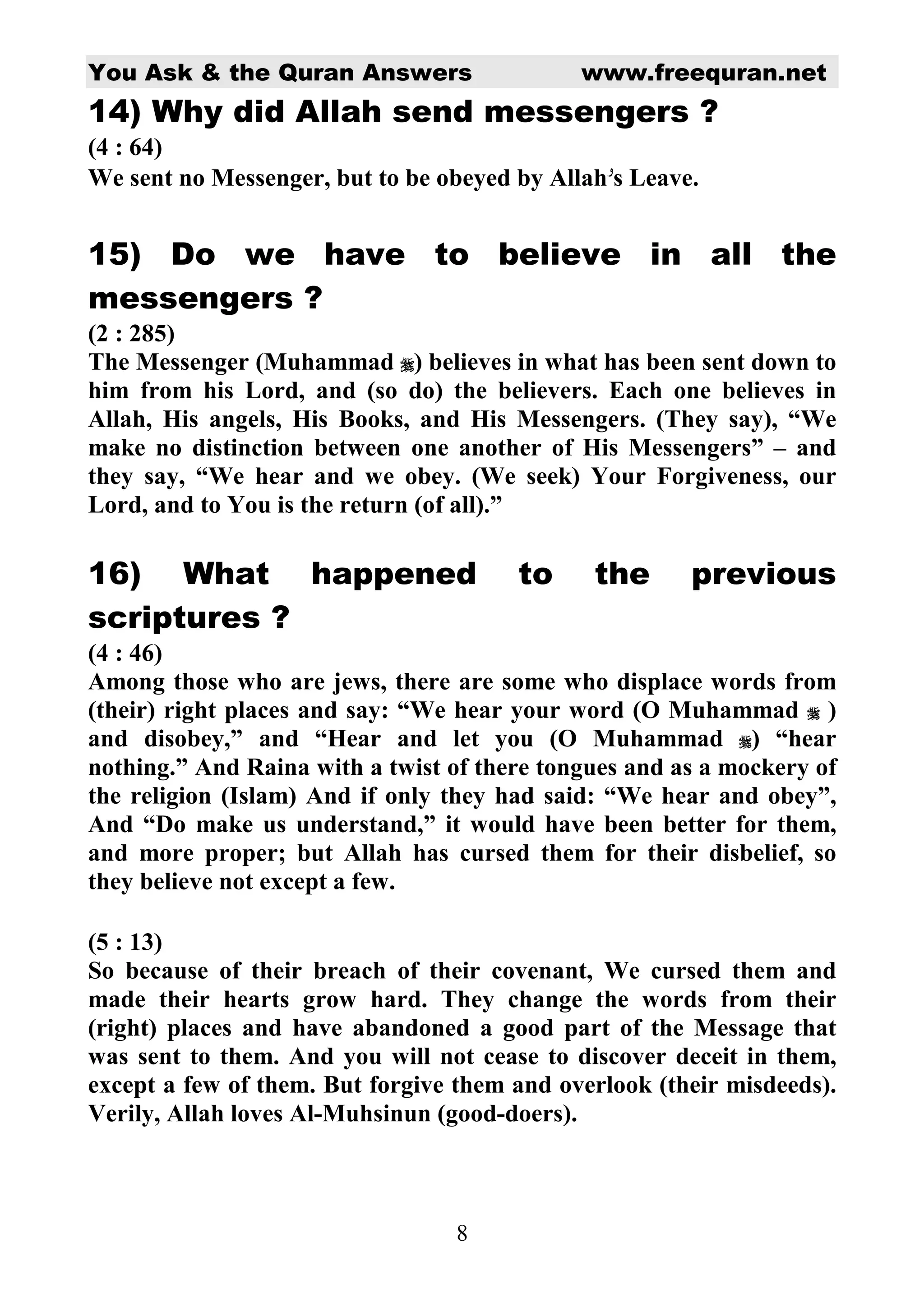 You Ask & the Quran Answers                  www.freequran.net
14) Why did Allah send messengers ?
(4 : 64)
We sent no Messenger, but to be obeyed by Allah s Leave.


15) Do we have to believe in all the
messengers ?
(2 : 285)
The Messenger (Muhammad ) believes in what has been sent down to
him from his Lord, and (so do) the believers. Each one believes in
Allah, His angels, His Books, and His Messengers. (They say), “We
make no distinction between one another of His Messengers” – and
they say, “We hear and we obey. (We seek) Your Forgiveness, our
Lord, and to You is the return (of all).”

16) What happened                      to     the      previous
scriptures ?
(4 : 46)
Among those who are jews, there are some who displace words from
(their) right places and say: “We hear your word (O Muhammad )
and disobey,” and “Hear and let you (O Muhammad ) “hear
nothing.” And Raina with a twist of there tongues and as a mockery of
the religion (Islam) And if only they had said: “We hear and obey”,
And “Do make us understand,” it would have been better for them,
and more proper; but Allah has cursed them for their disbelief, so
they believe not except a few.

(5 : 13)
So because of their breach of their covenant, We cursed them and
made their hearts grow hard. They change the words from their
(right) places and have abandoned a good part of the Message that
was sent to them. And you will not cease to discover deceit in them,
except a few of them. But forgive them and overlook (their misdeeds).
Verily, Allah loves Al-Muhsinun (good-doers).



                                 8
 