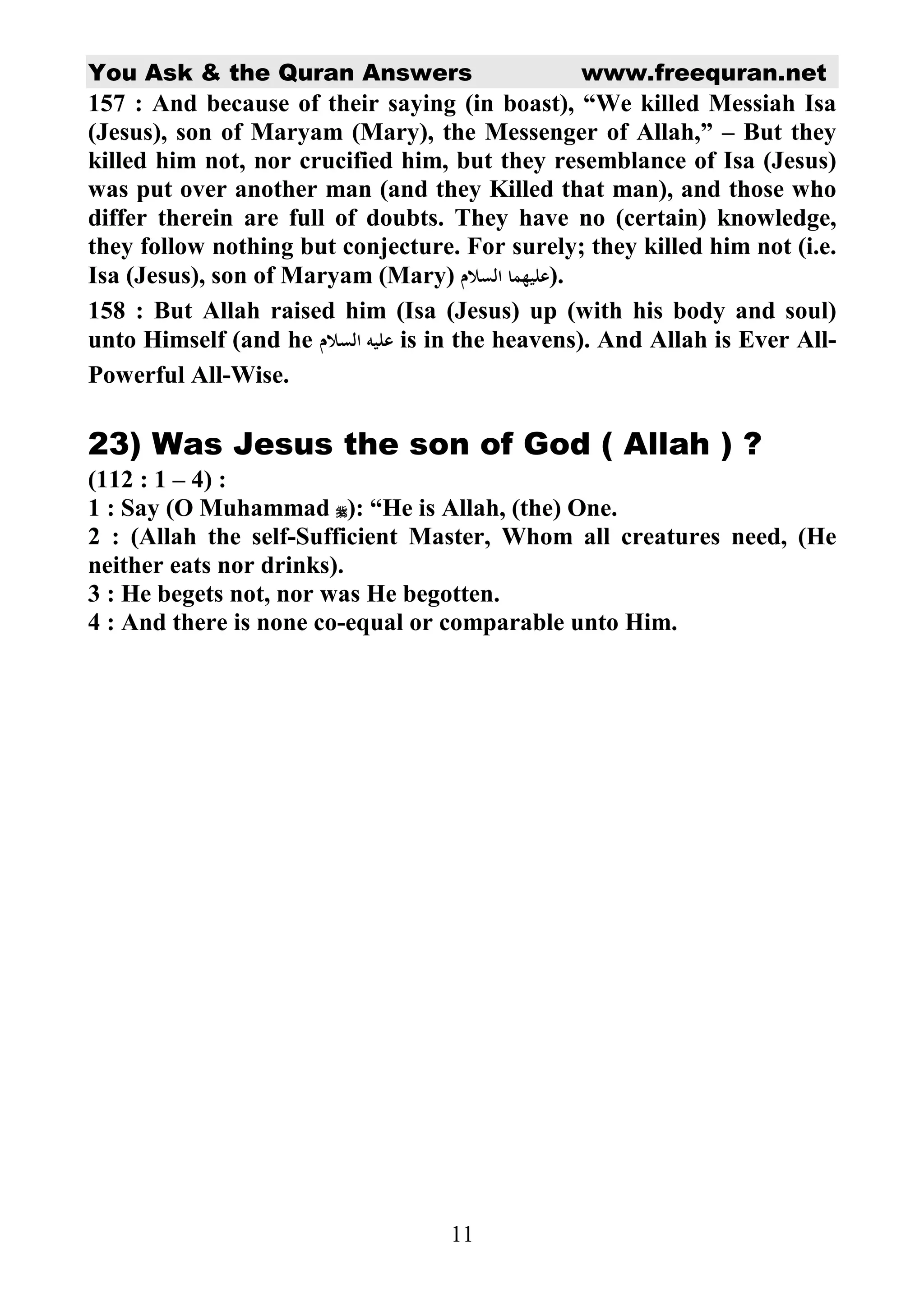 You Ask  the Quran Answers www.freequran.net 
157 : And because of their saying (in boast), “We killed Messiah Isa 
(Jesus), son of Maryam (Mary), the Messenger of Allah,” – But they 
killed him not, nor crucified him, but they resemblance of Isa (Jesus) 
was put over another man (and they Killed that man), and those who 
differ therein are full of doubts. They have no (certain) knowledge, 
they follow nothing but conjecture. For surely; they killed him not (i.e. 
Isa (Jesus), son of Maryam (Mary)  	
 