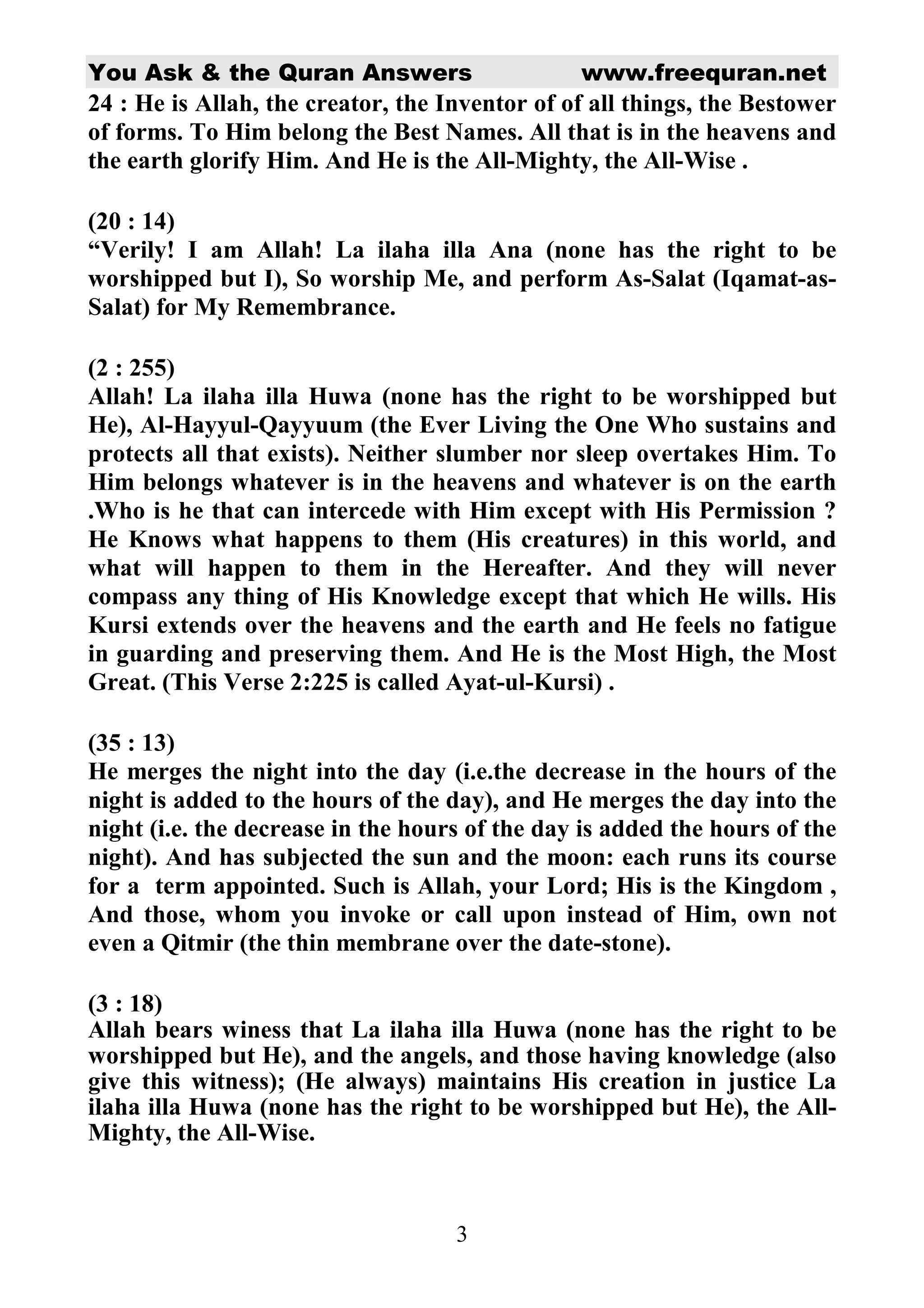 You Ask & the Quran Answers www.freequran.net 
24 : He is Allah, the creator, the Inventor of of all things, the Bestower 
of forms. To Him belong the Best Names. All that is in the heavens and 
the earth glorify Him. And He is the All-Mighty, the All-Wise . 
(20 : 14) 
“Verily! I am Allah! La ilaha illa Ana (none has the right to be 
worshipped but I), So worship Me, and perform As-Salat (Iqamat-as- 
Salat) for My Remembrance. 
(2 : 255) 
Allah! La ilaha illa Huwa (none has the right to be worshipped but 
He), Al-Hayyul-Qayyuum (the Ever Living the One Who sustains and 
protects all that exists). Neither slumber nor sleep overtakes Him. To 
Him belongs whatever is in the heavens and whatever is on the earth 
.Who is he that can intercede with Him except with His Permission ? 
He Knows what happens to them (His creatures) in this world, and 
what will happen to them in the Hereafter. And they will never 
compass any thing of His Knowledge except that which He wills. His 
Kursi extends over the heavens and the earth and He feels no fatigue 
in guarding and preserving them. And He is the Most High, the Most 
Great. (This Verse 2:225 is called Ayat-ul-Kursi) . 
(35 : 13) 
He merges the night into the day (i.e.the decrease in the hours of the 
night is added to the hours of the day), and He merges the day into the 
night (i.e. the decrease in the hours of the day is added the hours of the 
night). And has subjected the sun and the moon: each runs its course 
for a term appointed. Such is Allah, your Lord; His is the Kingdom , 
And those, whom you invoke or call upon instead of Him, own not 
even a Qitmir (the thin membrane over the date-stone). 
(3 : 18) 
Allah bears winess that La ilaha illa Huwa (none has the right to be 
worshipped but He), and the angels, and those having knowledge (also 
give this witness); (He always) maintains His creation in justice La 
ilaha illa Huwa (none has the right to be worshipped but He), the All- 
Mighty, the All-Wise. 
3 
 